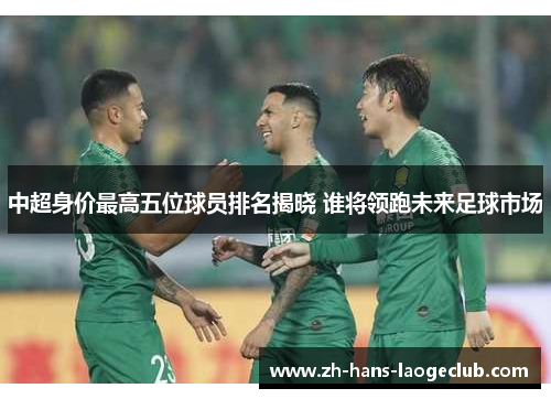 中超身价最高五位球员排名揭晓 谁将领跑未来足球市场