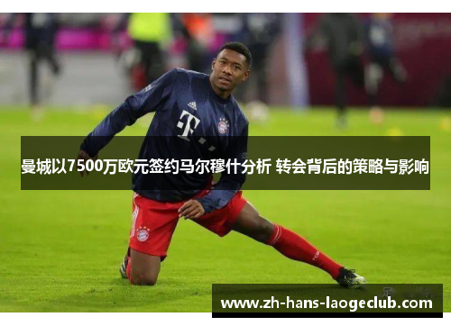 曼城以7500万欧元签约马尔穆什分析 转会背后的策略与影响