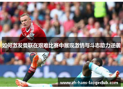 如何激发曼联在艰难比赛中展现激情与斗志助力逆袭