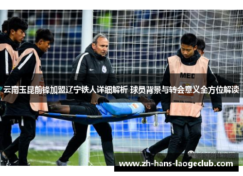 云南玉昆前锋加盟辽宁铁人详细解析 球员背景与转会意义全方位解读