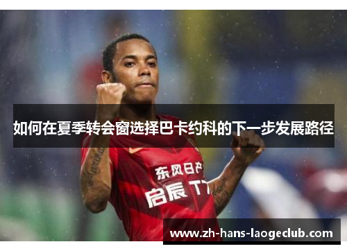 如何在夏季转会窗选择巴卡约科的下一步发展路径
