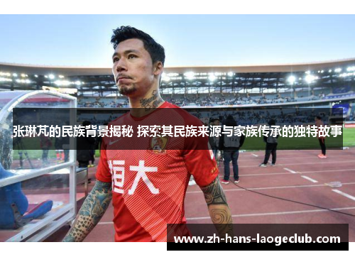 张琳芃的民族背景揭秘 探索其民族来源与家族传承的独特故事