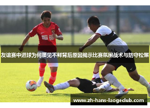 友谊赛中进球为何屡见不鲜背后原因揭示比赛氛围战术与防守松懈