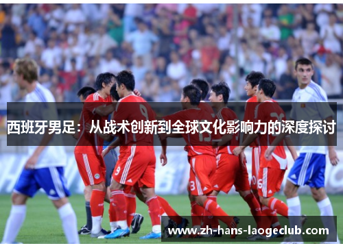 西班牙男足：从战术创新到全球文化影响力的深度探讨