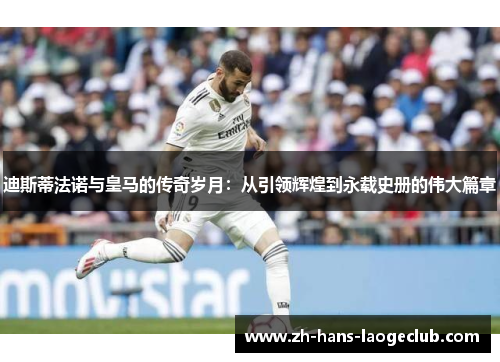 迪斯蒂法诺与皇马的传奇岁月：从引领辉煌到永载史册的伟大篇章