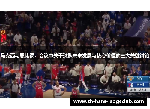 马克西与恩比德：会议中关于球队未来发展与核心价值的三大关键讨论