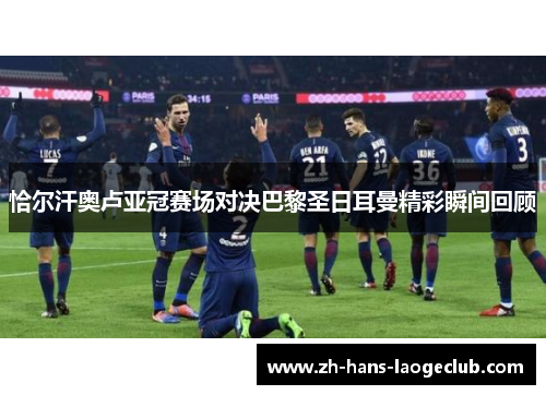 恰尔汗奥卢亚冠赛场对决巴黎圣日耳曼精彩瞬间回顾