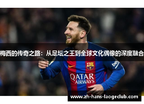 梅西的传奇之路:从足坛之王到全球文化偶像的深度融合 梅西的传奇之路:从足坛之王到全球文化偶像的深度融合