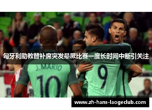 匈牙利助教替补席突发晕厥比赛一度长时间中断引关注