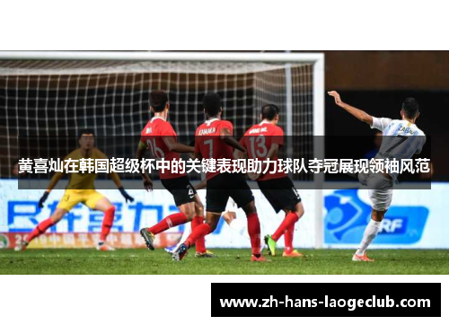 黄喜灿在韩国超级杯中的关键表现助力球队夺冠展现领袖风范 黄喜灿在韩国超级杯中的关键表现助力球队夺冠展现领袖风范