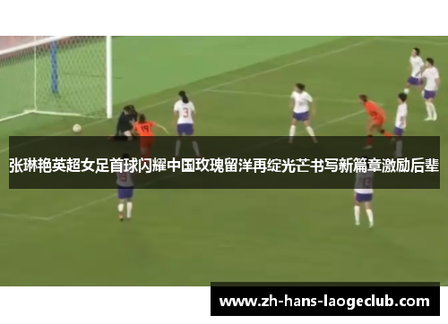 张琳艳英超女足首球闪耀中国玫瑰留洋再绽光芒书写新篇章激励后辈 张琳艳英超女足首球闪耀中国玫瑰留洋再绽光芒书写新篇章激励后辈